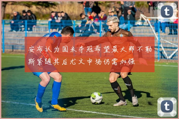 安布认为国米夺冠希望最大那不勒斯紧随其后尤文中场仍需加强