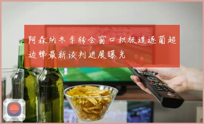 阿森纳冬季转会窗口积极追逐葡超边锋最新谈判进展曝光