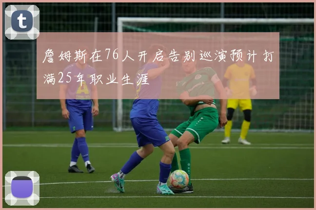 詹姆斯在76人开启告别巡演预计打满25年职业生涯