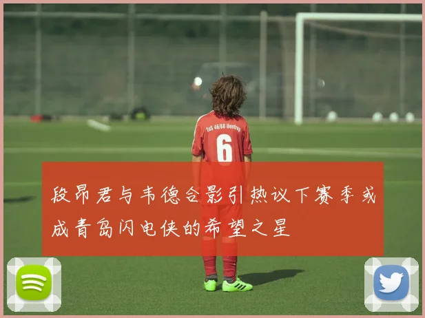 段昂君与韦德合影引热议下赛季或成青岛闪电侠的希望之星