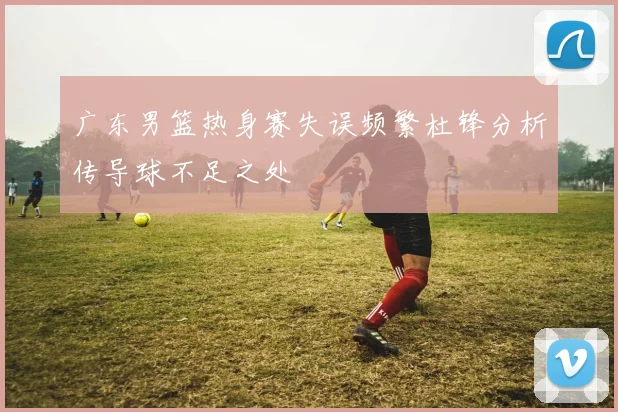 广东男篮热身赛失误频繁杜锋分析传导球不足之处